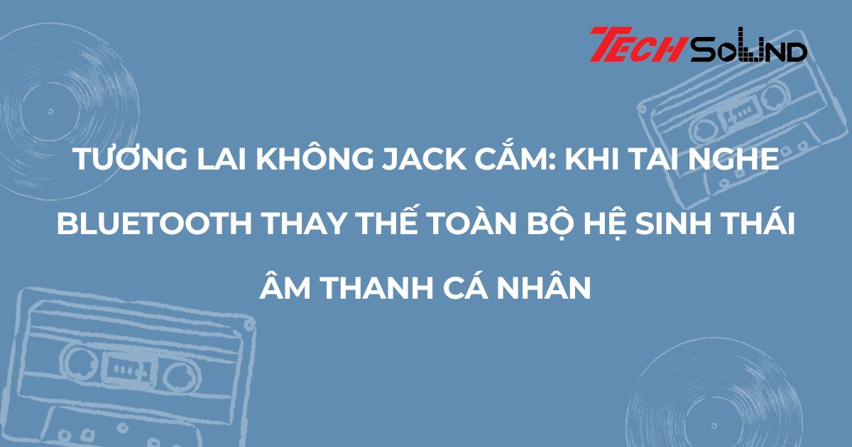 Tương lai không jack cắm: Khi tai nghe Bluetooth thay thế toàn bộ hệ sinh thái âm thanh cá nhân