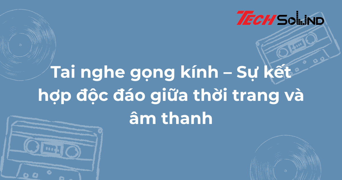 Tai nghe gọng kính – Sự kết hợp độc đáo giữa thời trang và âm thanh
