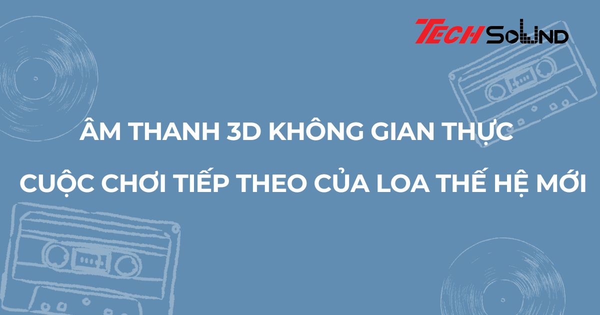 Âm thanh 3D không gian thực - Cuộc chơi tiếp theo của loa thế hệ mới