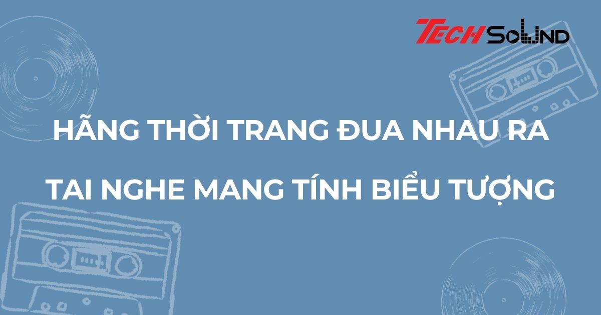 Hãng thời trang đua nhau ra tai nghe mang tính biểu tượng