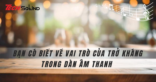 Bạn có biết về vai trò của trở kháng trong dàn âm thanh