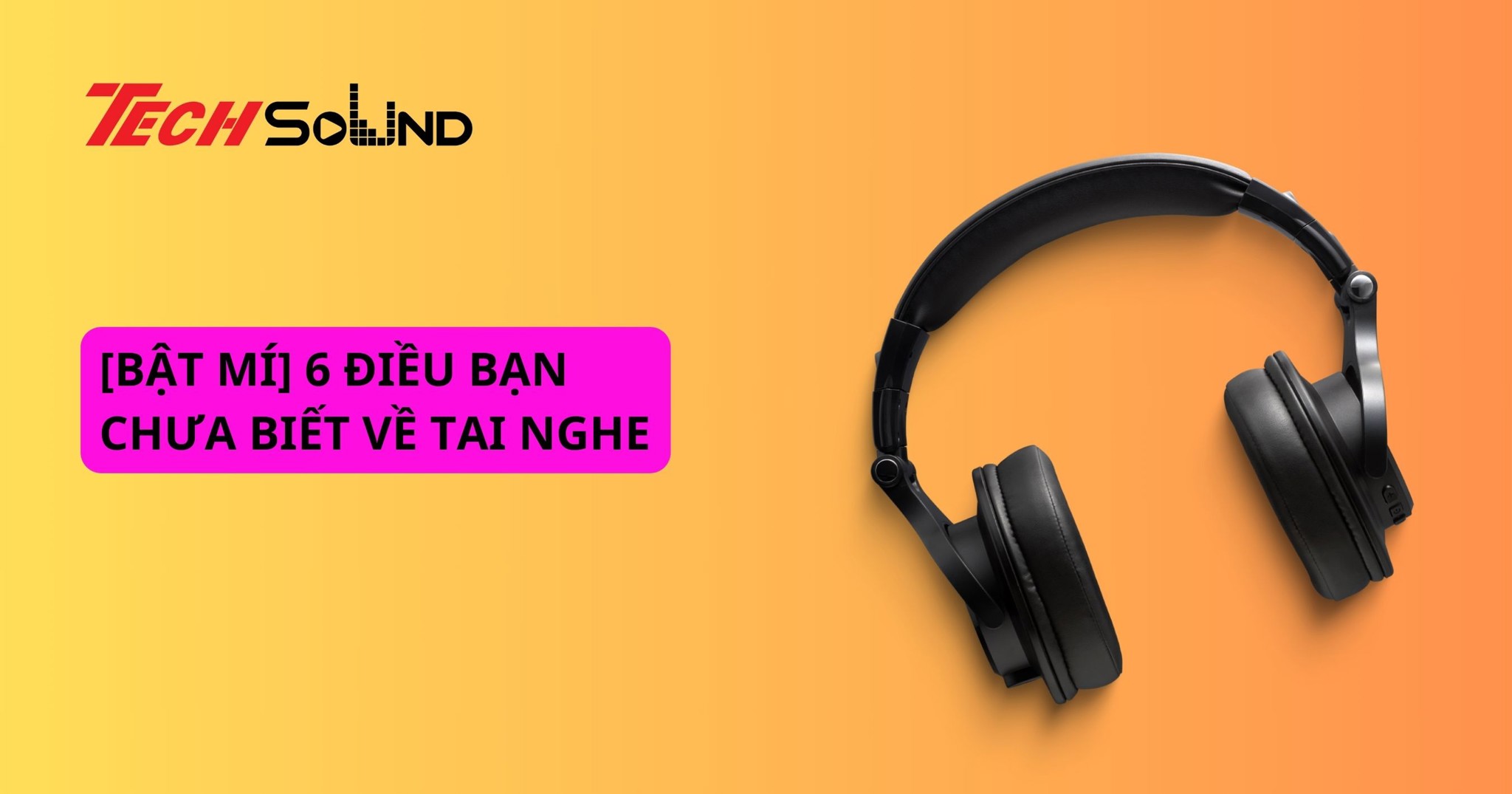 [BẬT MÍ] 6 ĐIỀU BẠN CHƯA BIẾT VỀ TAI NGHE
