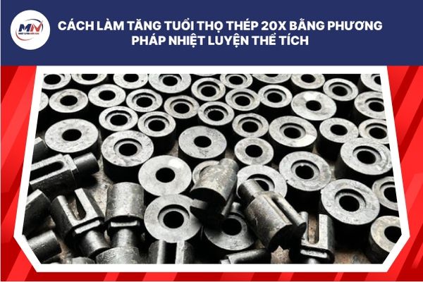 Cách Làm Tăng Tuổi Thọ Thép 20x Bằng Phương Pháp Nhiệt Luyện Thể Tích