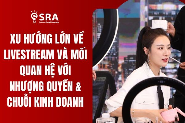Xu hướng lớn về livestream và mối quan hệ với nhượng quyền & chuỗi kinh doanh