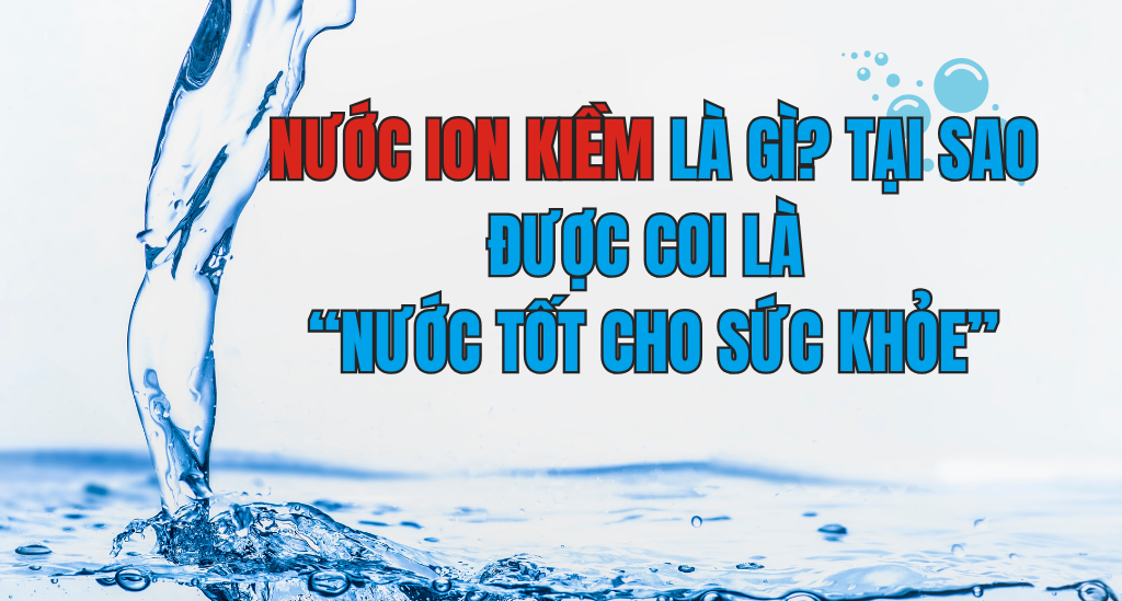 NƯỚC ION KIỀM LÀ GÌ? TẠI SAO ĐƯỢC COI LÀ “NƯỚC TỐT CHO SỨC KHỎE”