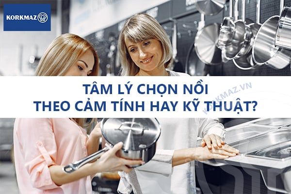 Tâm lý chọn nồi theo cảm tính hay kỹ thuật? Phân tích thói quen người tiêu dùng thường thấy hiện nay