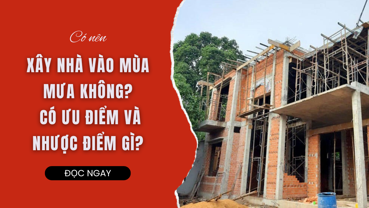 CÓ NÊN XÂY NHÀ VÀO MÙA MƯA KHÔNG? CÓ ƯU ĐIỂM VÀ NHƯỢC ĐIỂM GÌ
