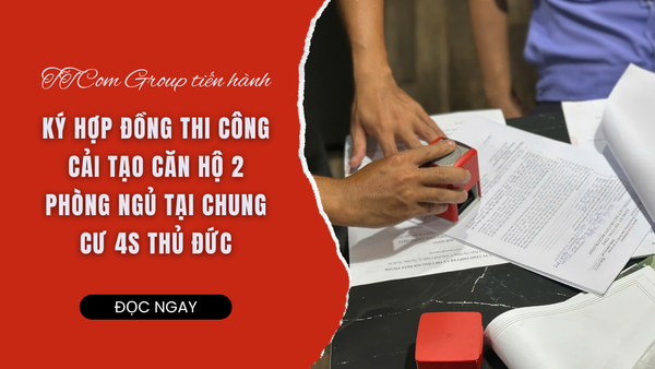 TTCOM KÝ HỢP ĐỒNG THI CÔNG CẢI TẠO CĂN HỘ 2 PHÒNG NGỦ TẠI CHUNG CƯ 4S THỦ ĐỨC