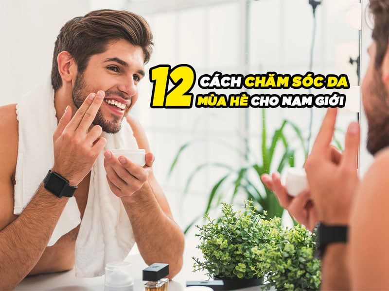 12 CÁCH CHĂM SÓC DA MÙA HÈ CHO NAM GIỚI - BẠN NÊN BIẾT