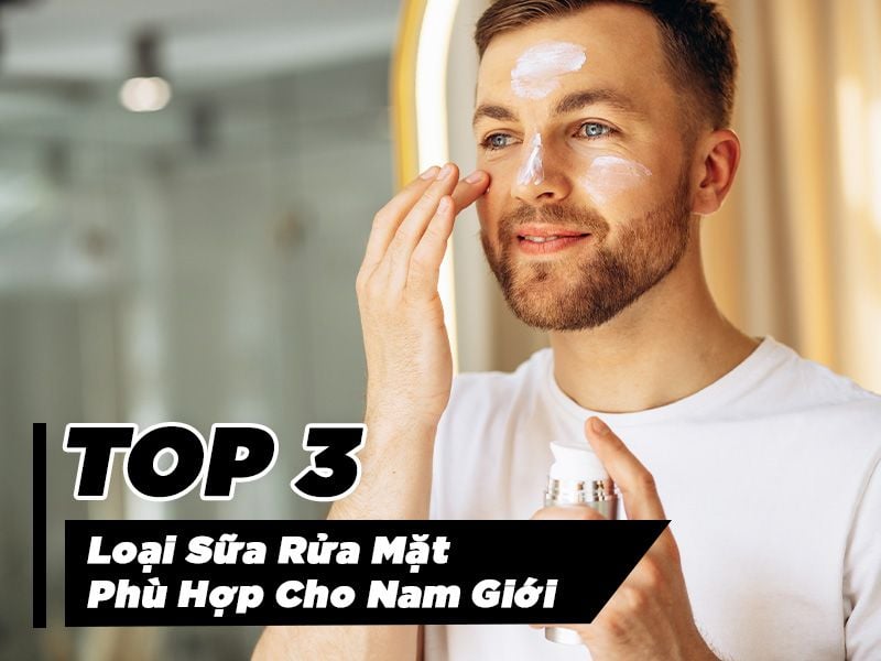 Top 3 Loại Sữa Rửa Mặt Phù Hợp Cho Nam Giới