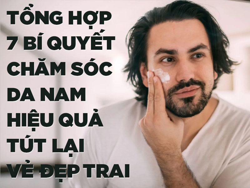 7 BÍ QUYẾT CHĂM SÓC DA NAM HIỆU QUẢ TÚT LẠI VẺ ĐẸP TRAI
