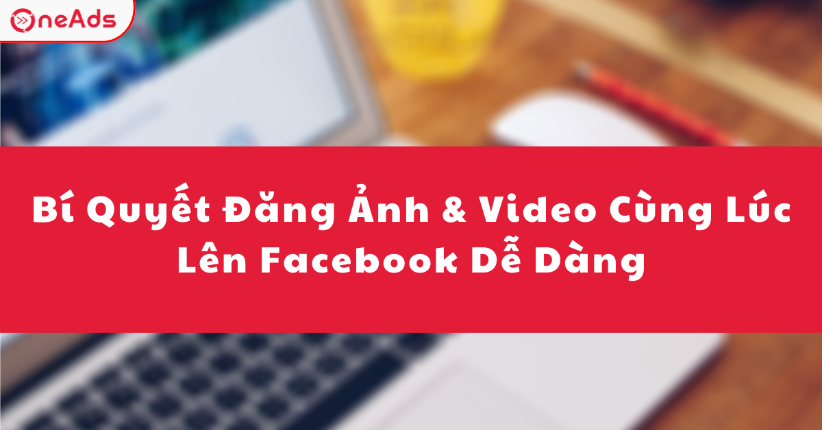 Bí Quyết Đăng Ảnh & Video Cùng Lúc Lên Facebook
