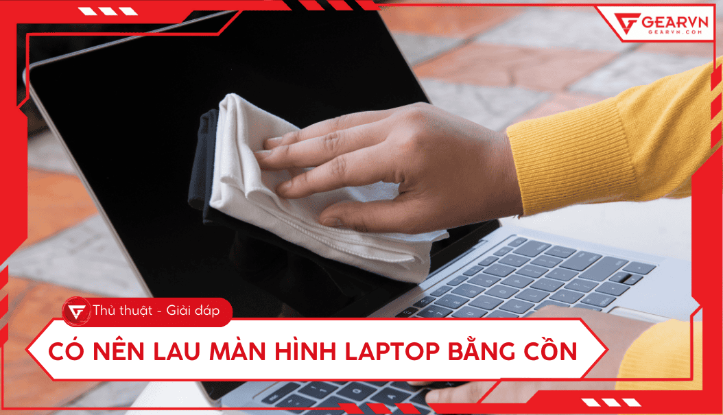 Có nên lau màn hình laptop bằng cồn: Rủi ro và Cách vệ sinh an toàn