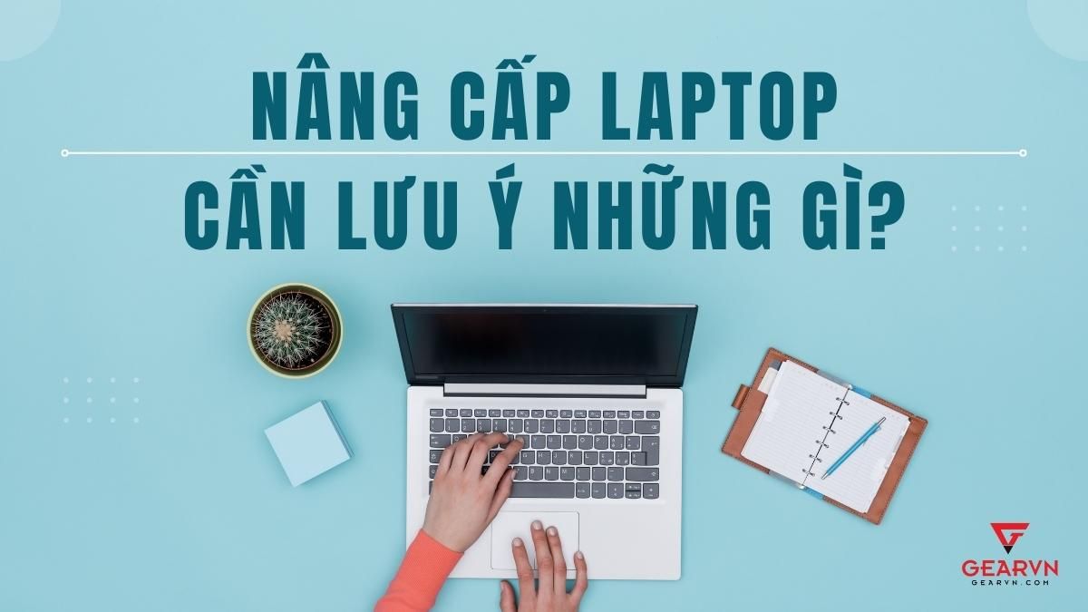 Những lưu ý quan trọng khi nâng cấp laptop không thể bỏ qua