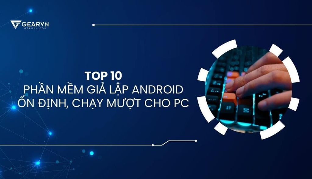 TOP 10 phần mềm giả lập Android trên PC ổn định, chạy mượt