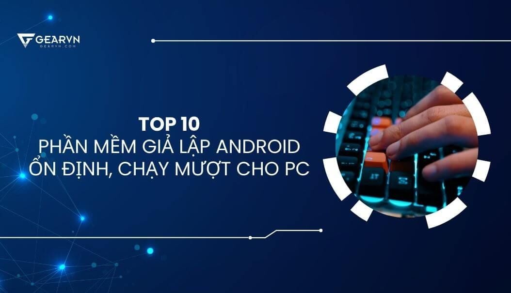 TOP 10 phần mềm giả lập Android ổn định, chạy mượt cho PC