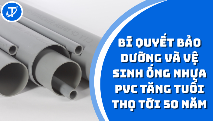 BÍ QUYẾT BẢO DƯỠNG VÀ VỆ SINH ỐNG NHỰA PVC TĂNG TUỔI THỌ TỚI 50 NĂM