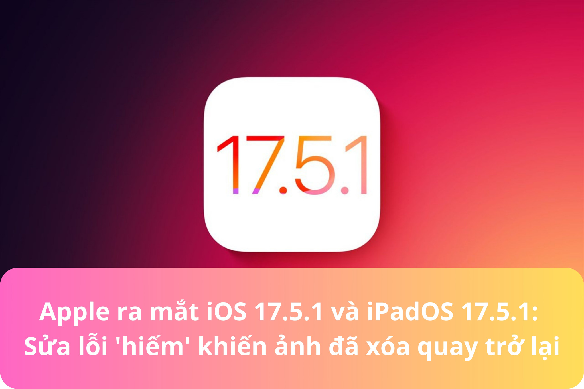 Apple ra mắt iOS 17.5.1 và iPadOS 17.5.1: Sửa lỗi 'hiếm' khiến ảnh đã xóa quay trở lại