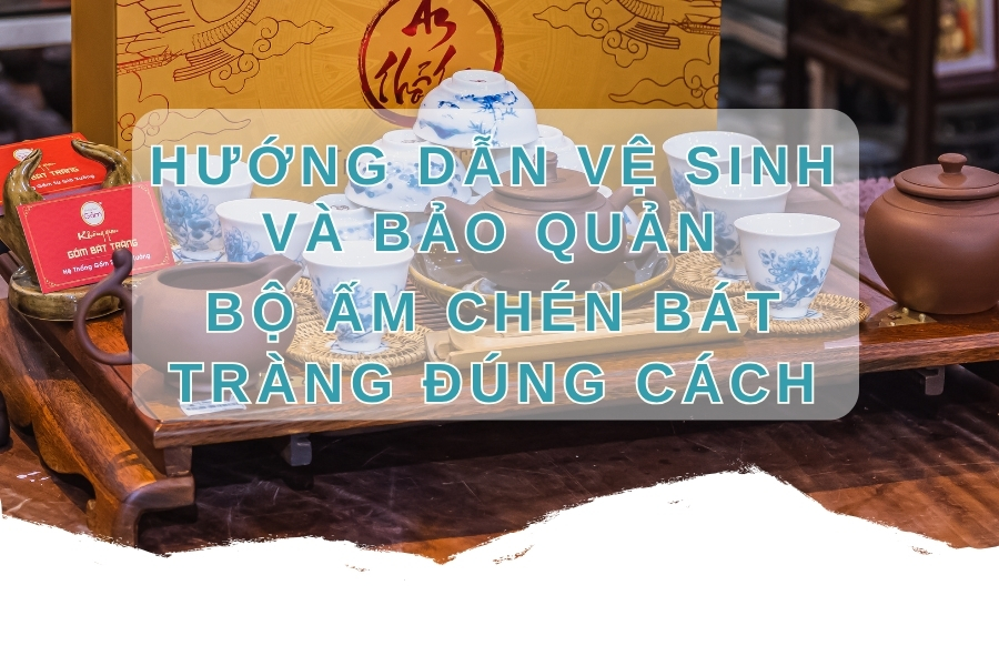 Hướng Dẫn Vệ Sinh Và Bảo Quản Bộ Ấm Chén Bát Tràng Đúng Cách