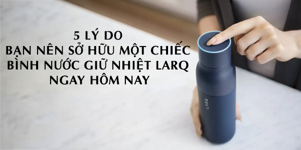 5 lý do bạn nên sở hữu một chiếc bình nước giữ nhiệt LARQ ngay hôm nay