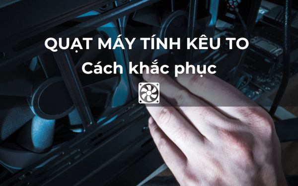 Nguyên nhân khiến quạt máy tính kêu to? Cách khắc phục hiệu quả