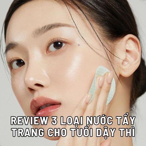 REVIEW 3 LOẠI NƯỚC TẨY TRANG CHO TUỔI DẬY THÌ AN TOÀN, LÀNH TÍNH NHẤT HIỆN NAY