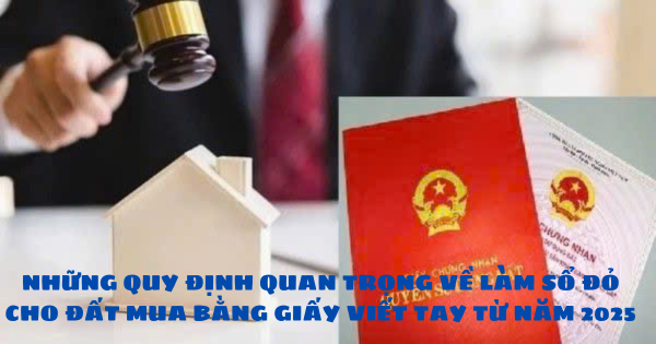 NHỮNG QUY ĐỊNH QUAN TRỌNG VỀ LÀM SỔ ĐỎ CHO ĐẤT MUA BẰNG GIẤY VIẾT TAY TỪ NĂM 2025