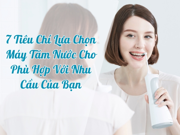7 Tiêu Chí Lựa Chọn Máy Tăm Nước Cho Phù Hợp Với Nhu Cầu Của Bạn