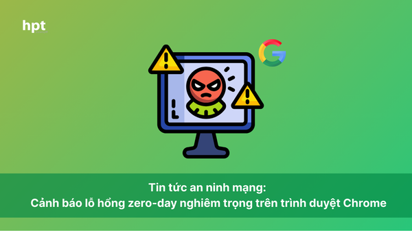 Tin tức an ninh mạng: Cảnh báo lỗ hổng zero-day nghiêm trọng trên trình duyệt Chrome