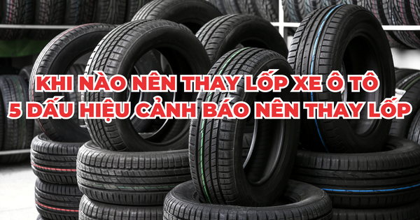 KHI NÀO NÊN THAY LỐP XE Ô TÔ – 5 DẤU HIỆU CẢNH BÁO NÊN THAY LỐP