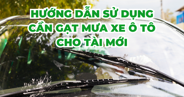 HƯỚNG DẪN SỬ DỤNG CẦN GẠT MƯA XE Ô TÔ CHO TÀI MỚI