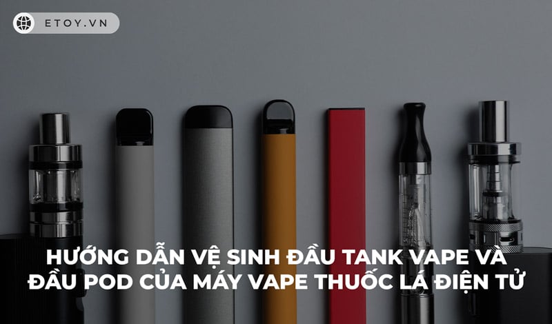 Hướng Dẫn Vệ Sinh Đầu Tank Vape Và Đầu Pod Của Máy Vape Thuốc Lá Điện Tử