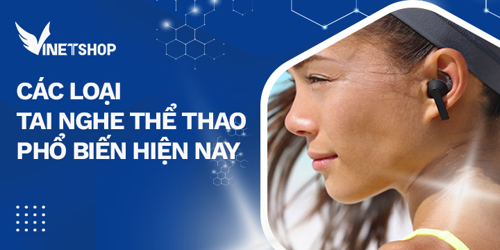 4 LOẠI TAI NGHE THỂ THAO PHỔ BIẾN HIỆN NAY