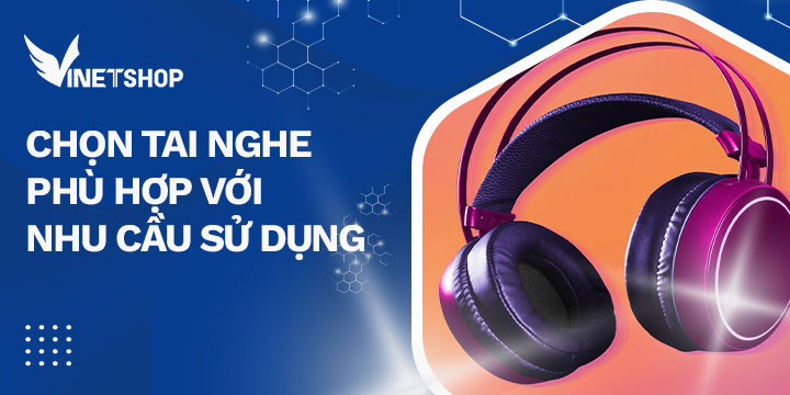 CHỌN TAI NGHE PHÙ HỢP VỚI NHU CẦU SỬ DỤNG