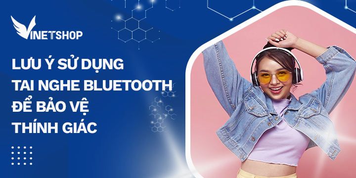 LƯU Ý SỬ DỤNG TAI NGHE BLUETOOTH ĐỂ BẢO VỆ THÍNH GIÁC