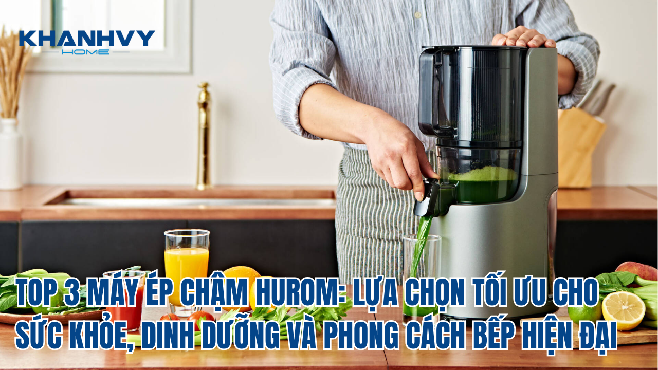 TOP 3 MÁY ÉP CHẬM HUROM: LỰA CHỌN TỐI ƯU CHO SỨC KHỎE, DINH DƯỠNG VÀ PHONG CÁCH BẾP HIỆN ĐẠI