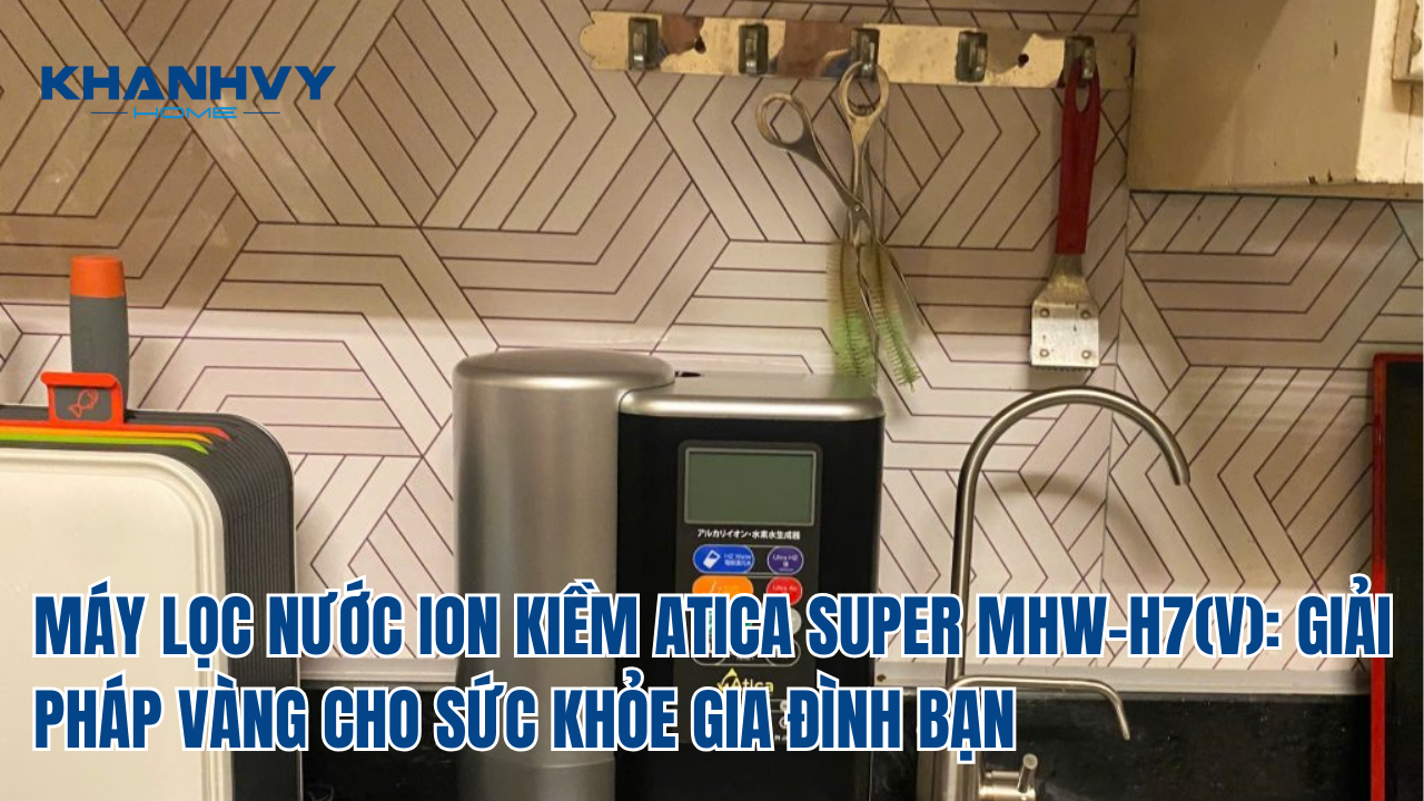 MÁY LỌC NƯỚC ION KIỀM ATICA SUPER MHW-H7(V): GIẢI PHÁP VÀNG CHO SỨC KHỎE GIA ĐÌNH BẠN