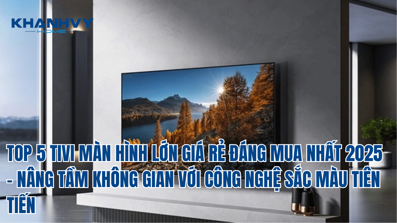 TOP 5 TIVI MÀN HÌNH LỚN GIÁ RẺ ĐÁNG MUA NHẤT 2025 – NÂNG TẦM KHÔNG GIAN VỚI CÔNG NGHỆ SẮC MÀU TIÊN TIẾN