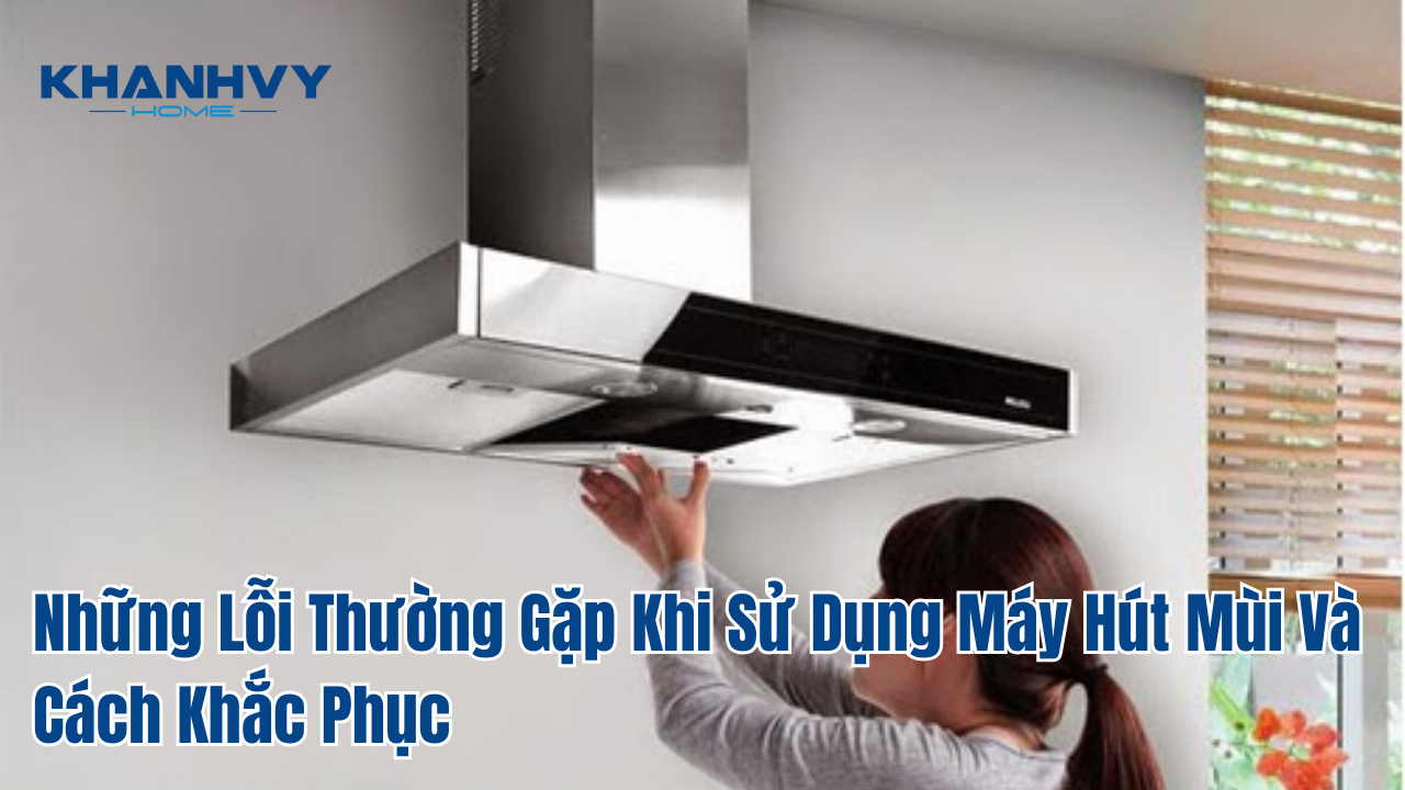 Những Lỗi Thường Gặp Khi Sử Dụng Máy Hút Mùi Và Cách Khắc Phục