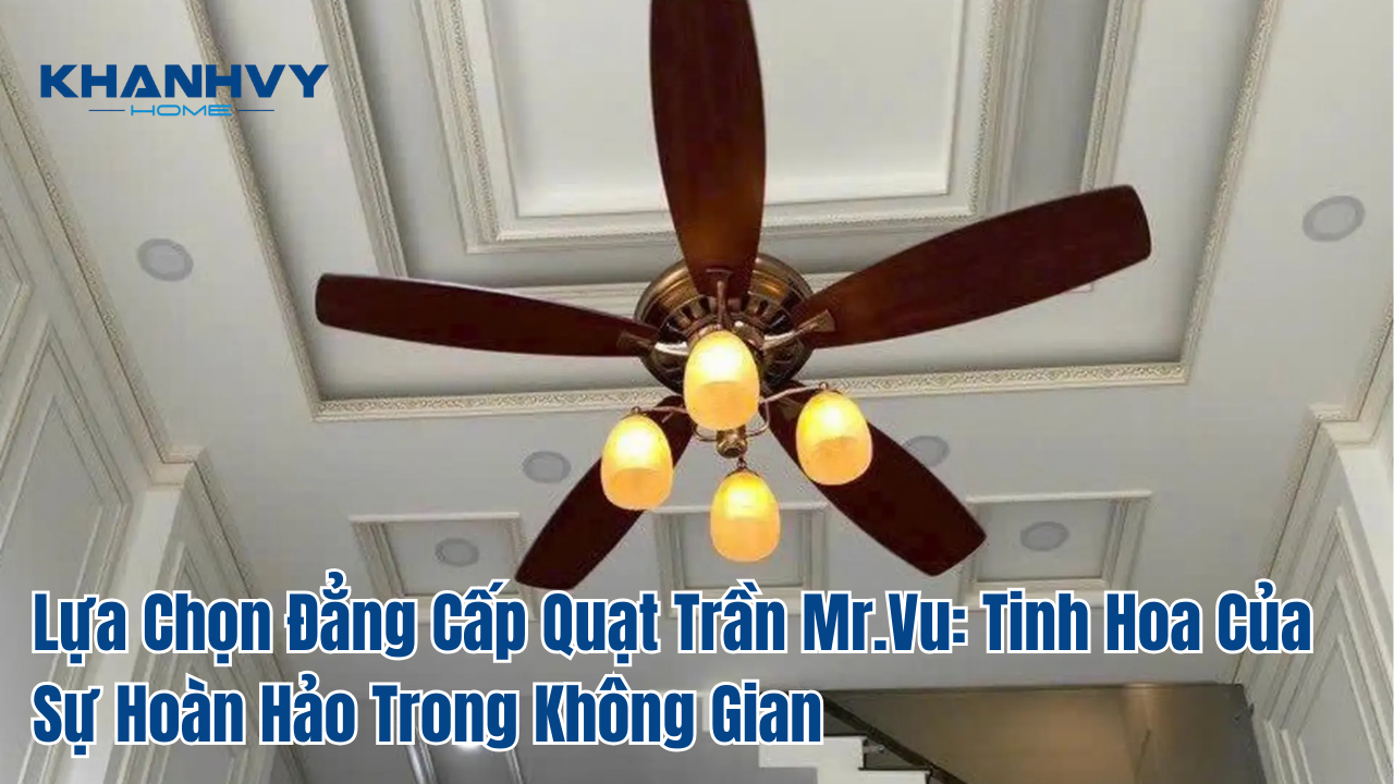 Lựa Chọn Đẳng Cấp Quạt Trần Mr.Vu: Tinh Hoa Của Sự Hoàn Hảo Trong Không Gian
