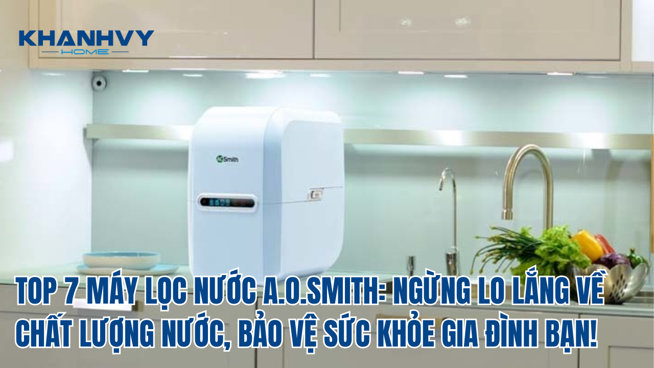 TOP 7 MÁY LỌC NƯỚC A.O.SMITH: NGỪNG LO LẮNG VỀ CHẤT LƯỢNG NƯỚC, BẢO VỆ SỨC KHỎE GIA ĐÌNH BẠN!