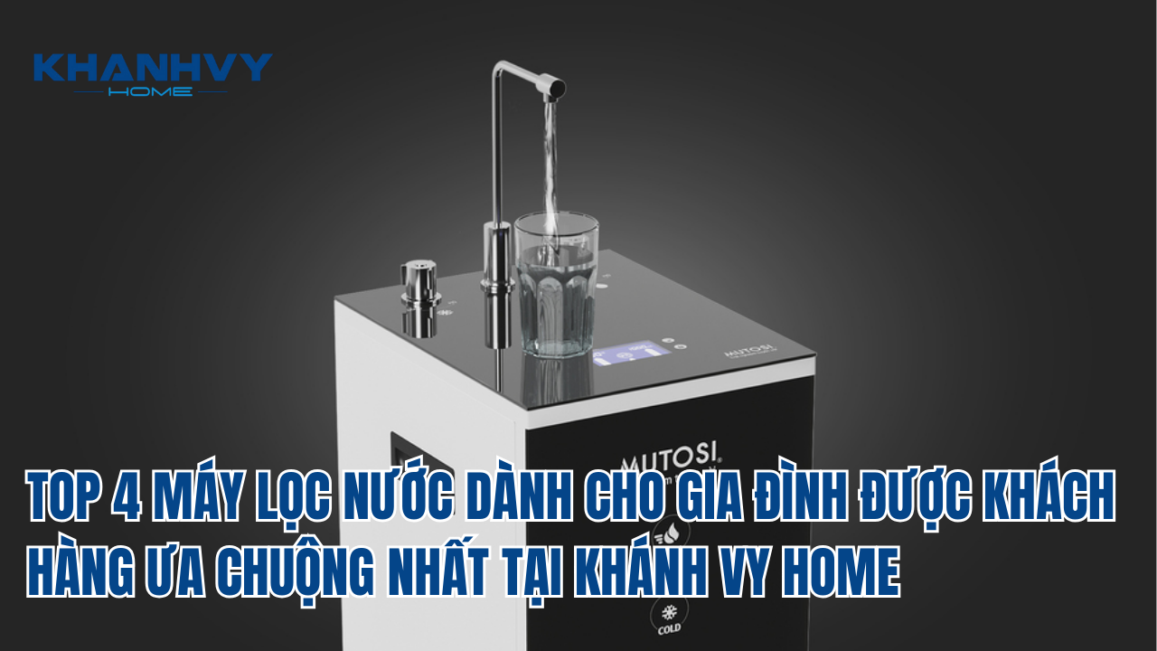 Top 4 máy lọc nước dành cho gia đình được khách hàng ưa chuộng nhất tại Khánh Vy Home